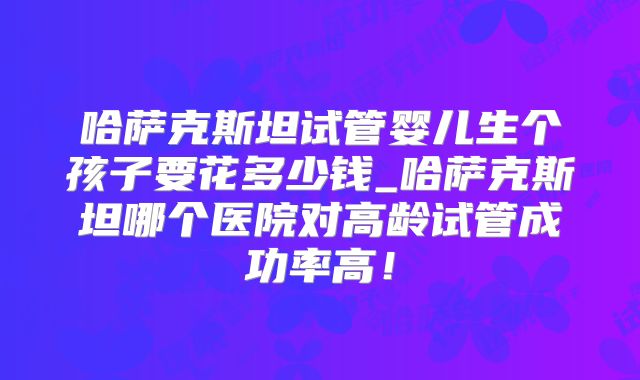 哈萨克斯坦试管婴儿生个孩子要花多少钱_哈萨克斯坦哪个医院对高龄试管成功率高！