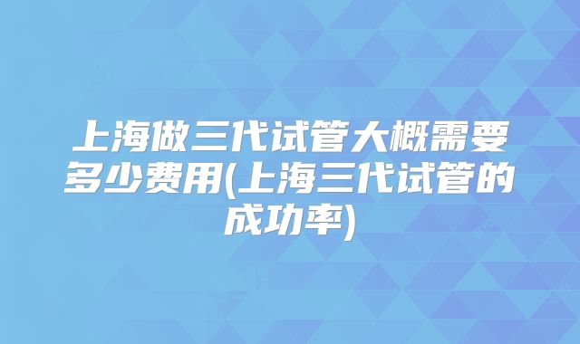 上海做三代试管大概需要多少费用(上海三代试管的成功率)
