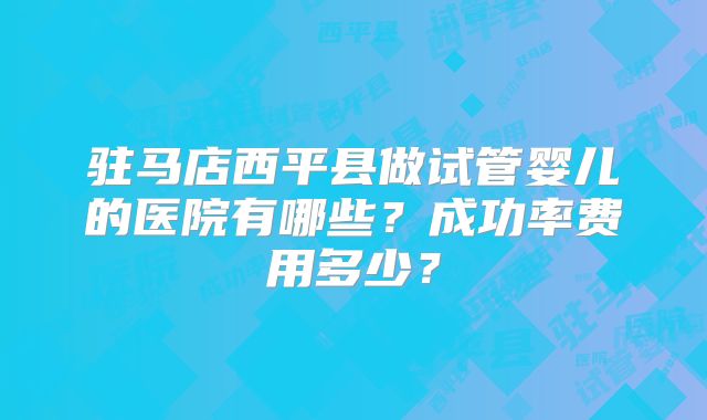 驻马店西平县做试管婴儿的医院有哪些？成功率费用多少？