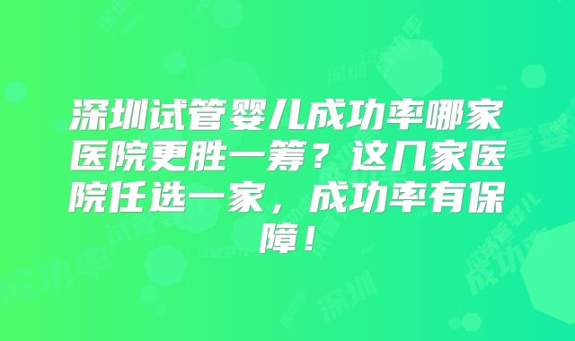 深圳试管婴儿成功率哪家医院更胜一筹?这几家医院任选一家,成功率有保障!
