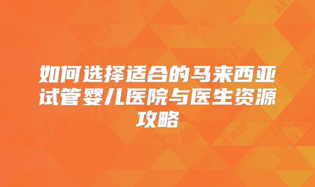 如何选择适合的马来西亚试管婴儿医院与医生资源攻略