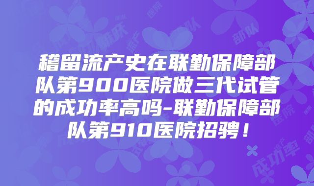 稽留流产史在联勤保障部队第900医院做三代试管的成功率高吗-联勤保障部队第910医院招骋！