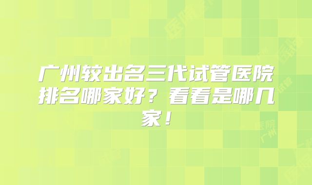 广州较出名三代试管医院排名哪家好？看看是哪几家！