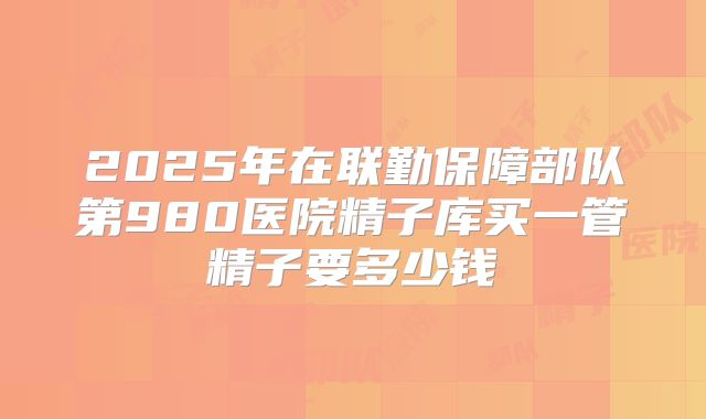 2025年在联勤保障部队第980医院精子库买一管精子要多少钱