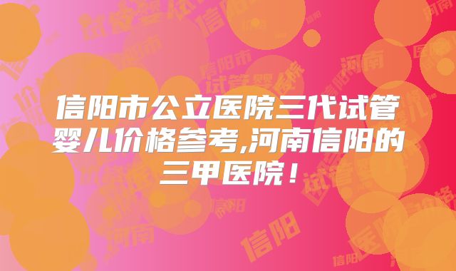 信阳市公立医院三代试管婴儿价格参考,河南信阳的三甲医院！