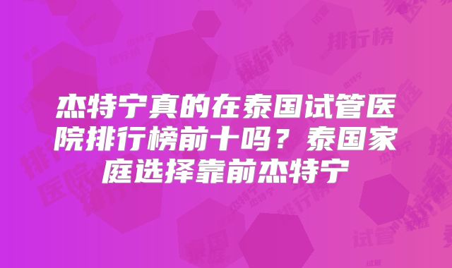 杰特宁真的在泰国试管医院排行榜前十吗？泰国家庭选择靠前杰特宁
