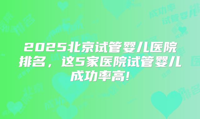2025北京试管婴儿医院排名，这5家医院试管婴儿成功率高!