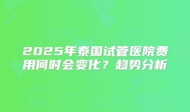 2025年泰国试管医院费用何时会变化？趋势分析