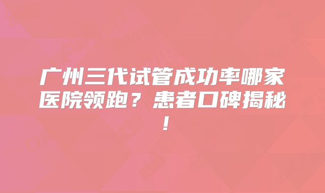 广州三代试管成功率哪家医院领跑？患者口碑揭秘！
