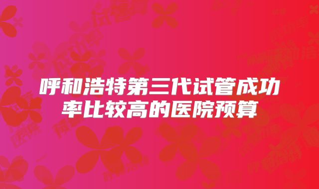 呼和浩特第三代试管成功率比较高的医院预算