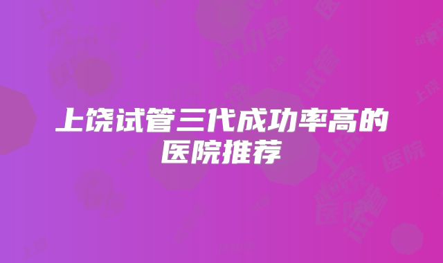 上饶试管三代成功率高的医院推荐
