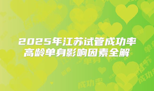 2025年江苏试管成功率高龄单身影响因素全解