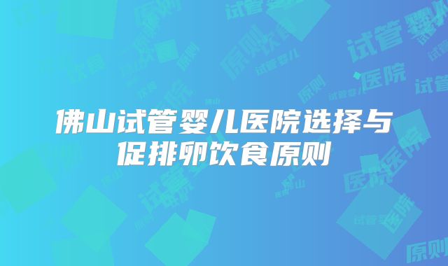 佛山试管婴儿医院选择与促排卵饮食原则
