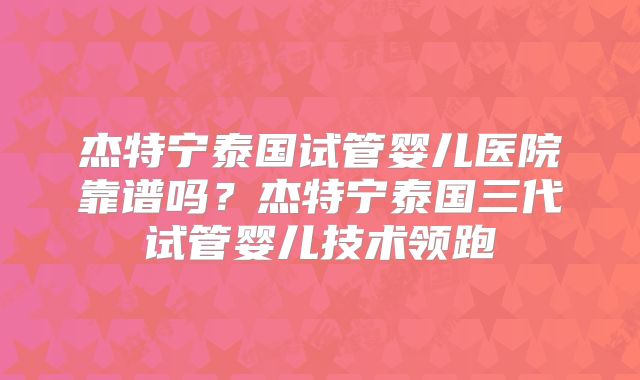 杰特宁泰国试管婴儿医院靠谱吗？杰特宁泰国三代试管婴儿技术领跑