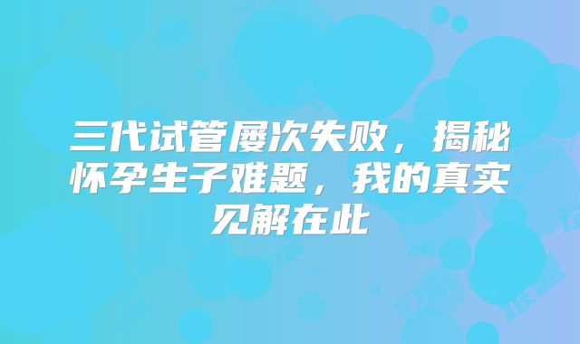 三代试管屡次失败，揭秘怀孕生子难题，我的真实见解在此
