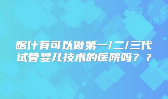 喀什有可以做第一/二/三代试管婴儿技术的医院吗？？