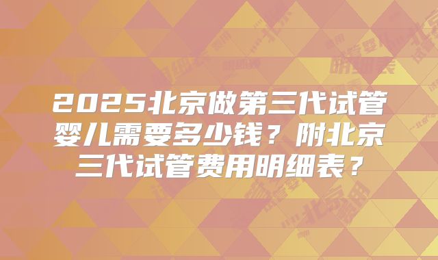 2025北京做第三代试管婴儿需要多少钱？附北京三代试管费用明细表？