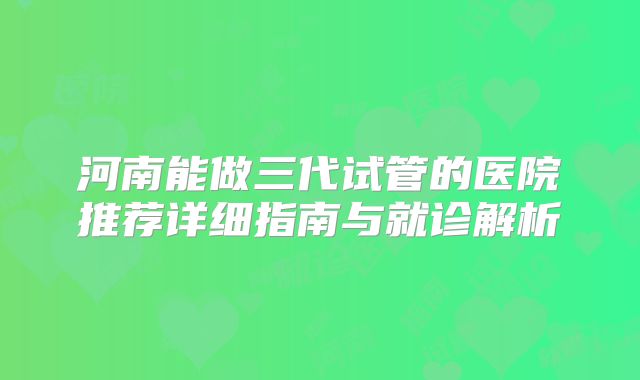 河南能做三代试管的医院推荐详细指南与就诊解析