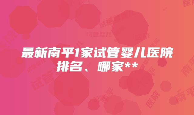 最新南平1家试管婴儿医院排名、哪家**
