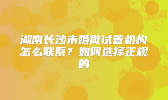 湖南长沙未婚做试管机构怎么联系？如何选择正规的