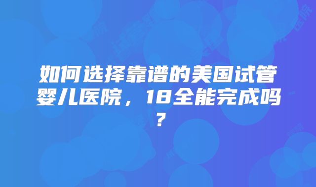 如何选择靠谱的美国试管婴儿医院,18全能完成吗?