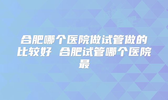 合肥哪个医院做试管做的比较好 合肥试管哪个医院最