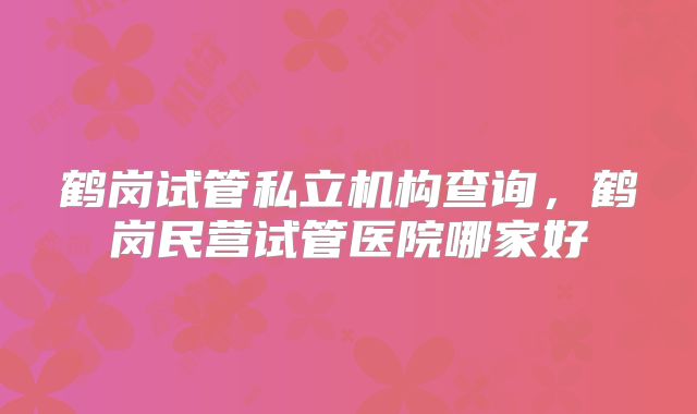 鹤岗试管私立机构查询，鹤岗民营试管医院哪家好