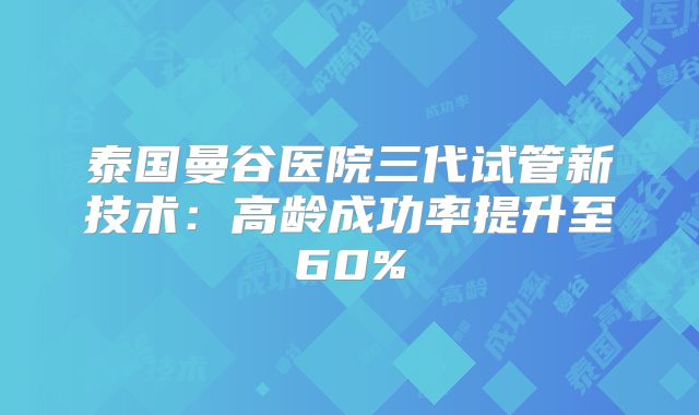 泰国曼谷医院三代试管新技术：高龄成功率提升至60%