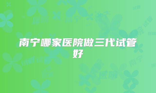 南宁哪家医院做三代试管好
