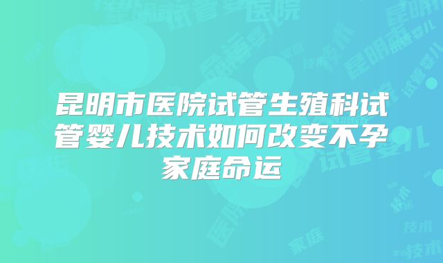 昆明市医院试管生殖科试管婴儿技术如何改变不孕家庭命运