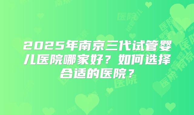 2025年南京三代试管婴儿医院哪家好？如何选择合适的医院？