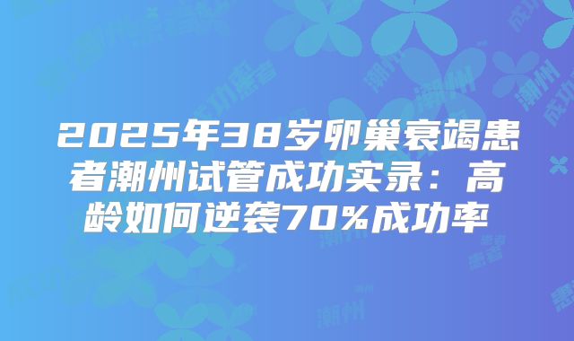 2025年38岁卵巢衰竭患者潮州试管成功实录：高龄如何逆袭70%成功率