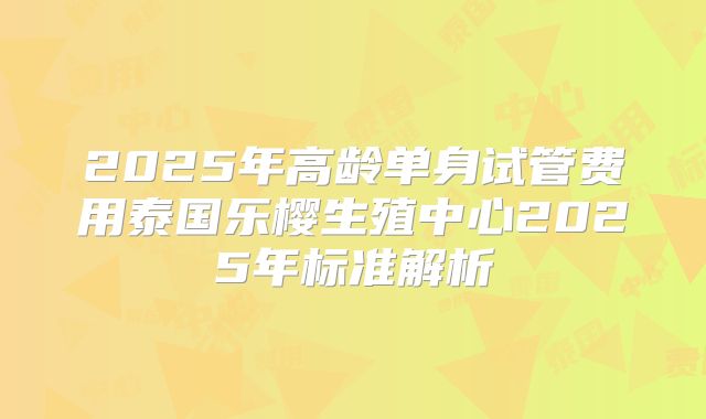 2025年高龄单身试管费用泰国乐樱生殖中心2025年标准解析