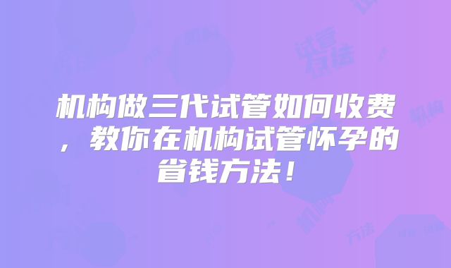 机构做三代试管如何收费,教你在机构试管怀孕的省钱方法!