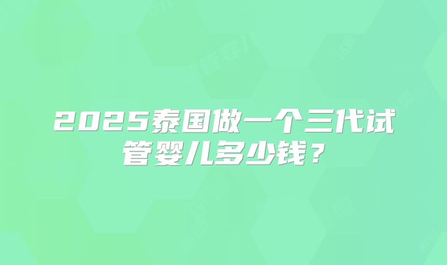 2025泰国做一个三代试管婴儿多少钱?