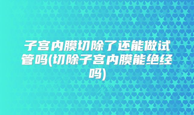 子宫内膜切除了还能做试管吗(切除子宫内膜能绝经吗)