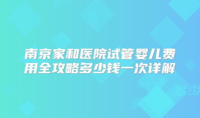 南京家和医院试管婴儿费用全攻略多少钱一次详解