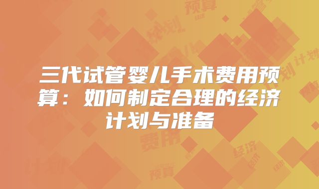 三代试管婴儿手术费用预算：如何制定合理的经济计划与准备