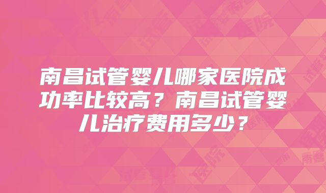 南昌试管婴儿哪家医院成功率比较高？南昌试管婴儿治疗费用多少？