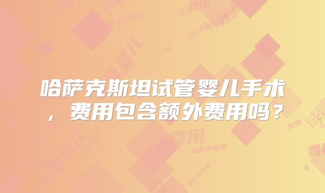 哈萨克斯坦试管婴儿手术，费用包含额外费用吗？