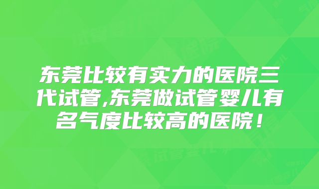 东莞比较有实力的医院三代试管,东莞做试管婴儿有名气度比较高的医院！