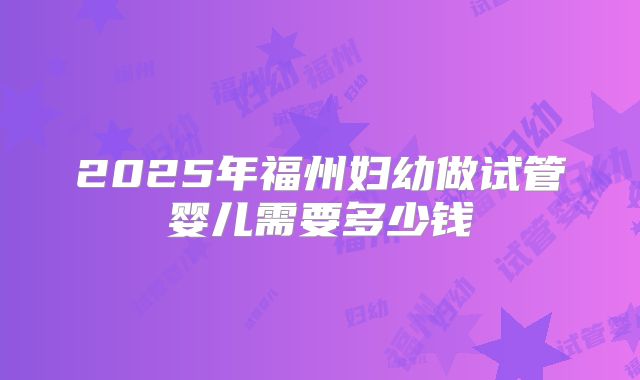 2025年福州妇幼做试管婴儿需要多少钱