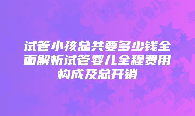 试管小孩总共要多少钱全面解析试管婴儿全程费用构成及总开销