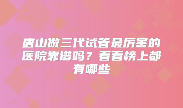 唐山做三代试管最厉害的医院靠谱吗？看看榜上都有哪些
