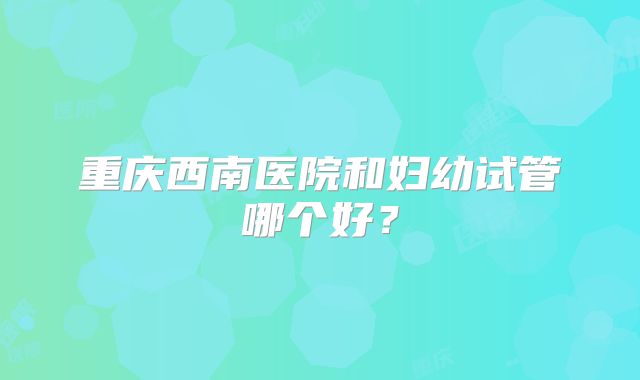 重庆西南医院和妇幼试管哪个好?
