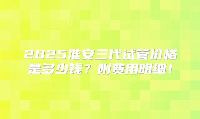 2025淮安三代试管价格是多少钱？附费用明细！