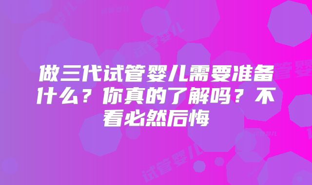 做三代试管婴儿需要准备什么？你真的了解吗？不看必然后悔