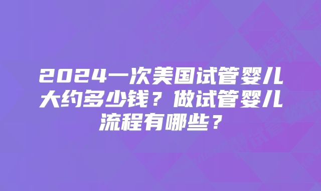 2024一次美国试管婴儿大约多少钱？做试管婴儿流程有哪些？