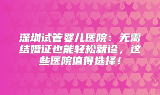 深圳试管婴儿医院:无需结婚证也能轻松就诊,这些医院值得选择!