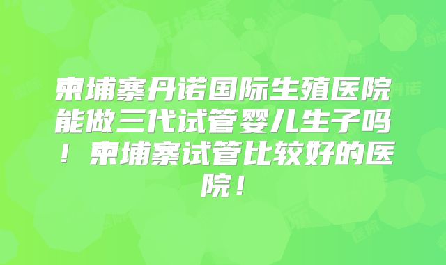 柬埔寨丹诺国际生殖医院能做三代试管婴儿生子吗!柬埔寨试管比较好的医院!